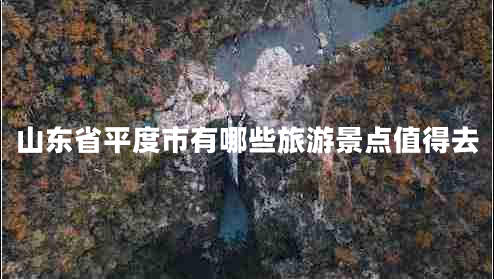 山東省平度市有哪些旅游景點值得去 山東省平度市有哪些旅游景點值得去
