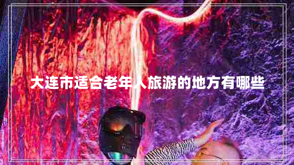 大連市適合老年人旅游的地方有哪些 大連市適合老年人旅游的地方有哪些