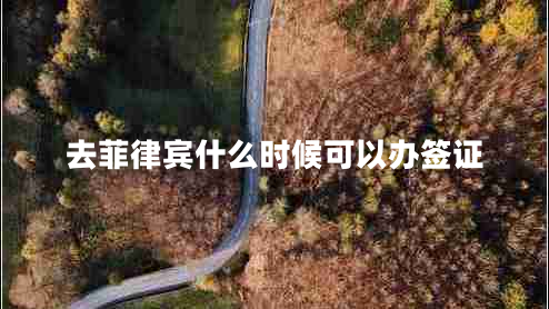 去菲律賓什么時候可以辦簽證 去菲律賓什么時候可以辦簽證