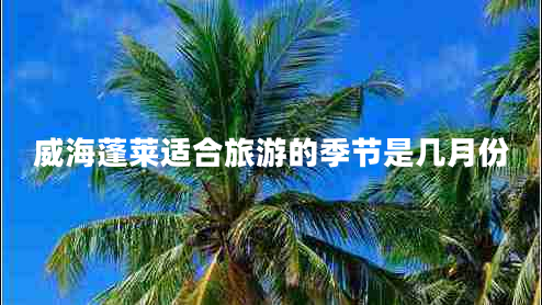 威海蓬萊適合旅游的季節(jié)是幾月份