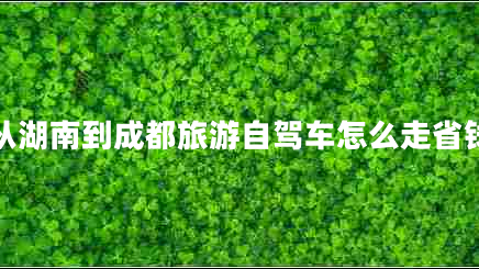 從湖南到成都旅游自駕車怎么走省錢 從湖南到成都旅游自駕車怎么走省錢