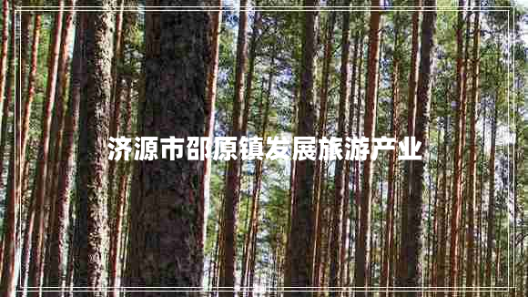 濟源市邵原鎮(zhèn)發(fā)展旅游產(chǎn)業(yè) 濟源市邵原鎮(zhèn)發(fā)展旅游產(chǎn)業(yè)
