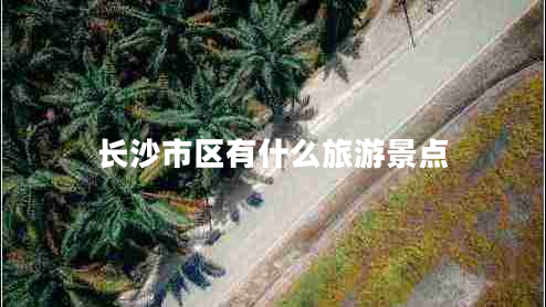 長沙市區(qū)有什么旅游景點 長沙市區(qū)有什么旅游景點