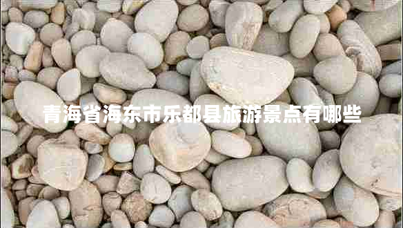 青海省海東市樂都縣旅游景點(diǎn)有哪些