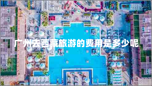 廣州去西藏旅游的費(fèi)用是多少呢 廣州去西藏旅游的費(fèi)用是多少呢