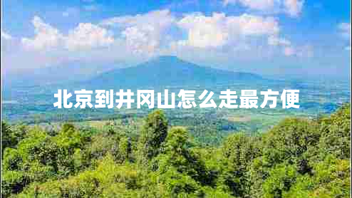 北京到井岡山怎么走最方便 北京到井岡山怎么走最方便