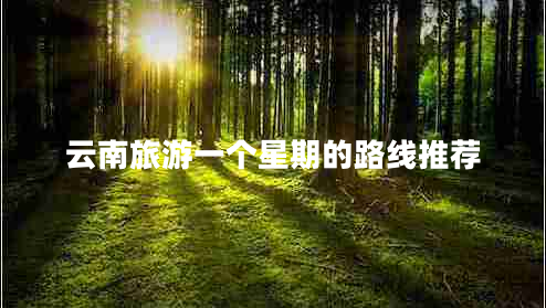 云南旅游一個星期的路線推薦 云南旅游一個星期的路線推薦