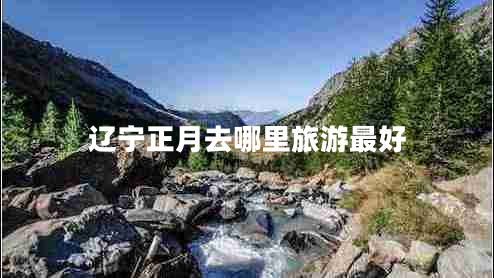 遼寧正月去哪里旅游最好 遼寧正月去哪里旅游最好
