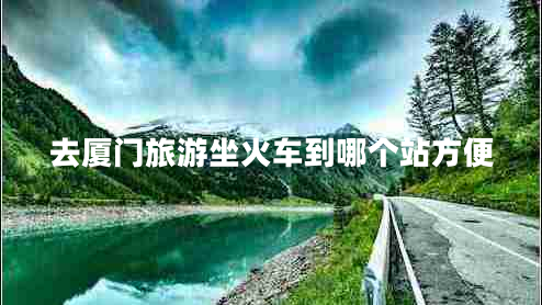 去廈門旅游坐火車到哪個(gè)站方便 去廈門旅游坐火車到哪個(gè)站方便