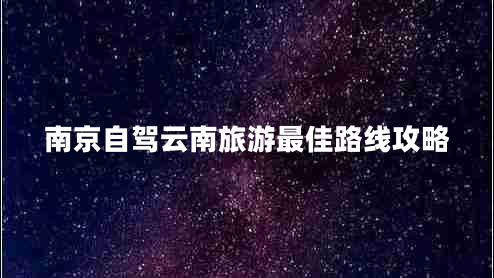 南京自駕云南旅游最佳路線攻略 南京自駕云南旅游最佳路線攻略