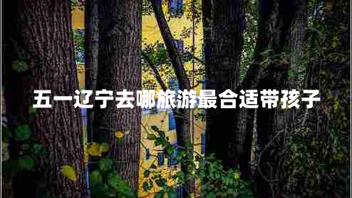 五一遼寧去哪旅游最合適帶孩子