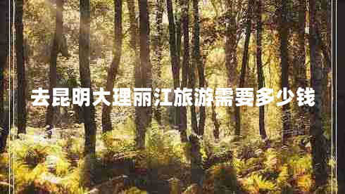 去昆明大理麗江旅游需要多少錢 去昆明大理麗江旅游需要多少錢