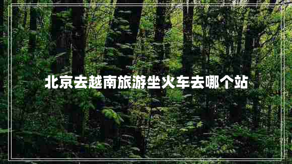 北京去越南旅游坐火車去哪個(gè)站