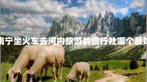 南寧坐火車去河內(nèi)旅游的旅行社哪個(gè)最好 南寧坐火車去河內(nèi)旅游的旅行社哪個(gè)最好