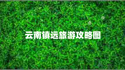 云南鎮(zhèn)遠(yuǎn)旅游攻略圖 云南鎮(zhèn)遠(yuǎn)旅游攻略圖
