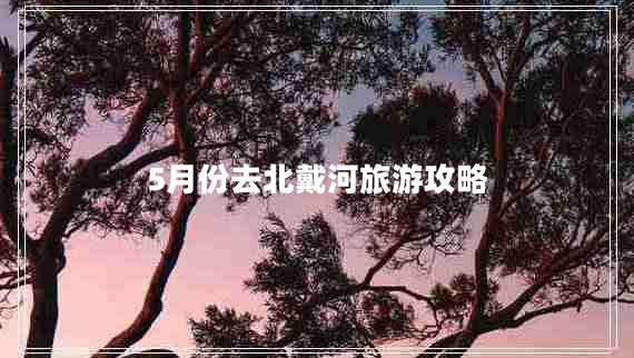 5月份去北戴河旅游攻略 5月份去北戴河旅游攻略