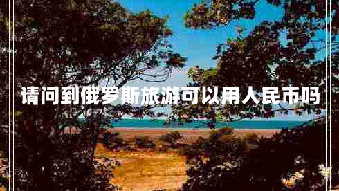 請(qǐng)問到俄羅斯旅游可以用人民幣嗎 請(qǐng)問到俄羅斯旅游可以用人民幣嗎