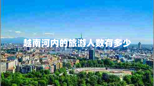 越南河內的旅游人數(shù)有多少 越南河內的旅游人數(shù)有多少