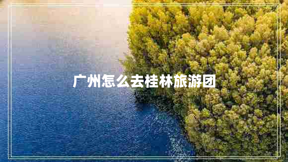 廣州怎么去桂林旅游團 廣州怎么去桂林旅游團