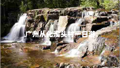 廣州從化溪頭村一日游