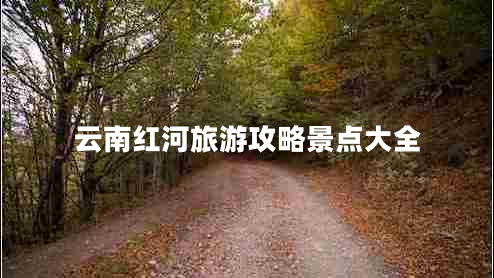 云南紅河旅游攻略景點大全 云南紅河旅游攻略景點大全