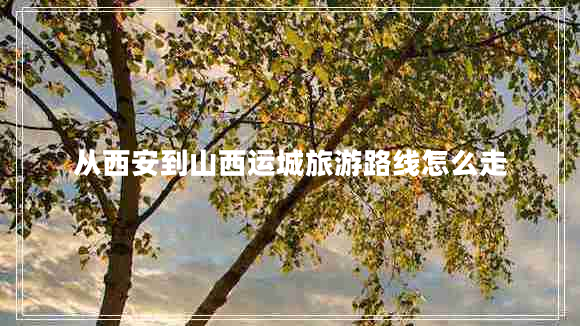 從西安到山西運城旅游路線怎么走