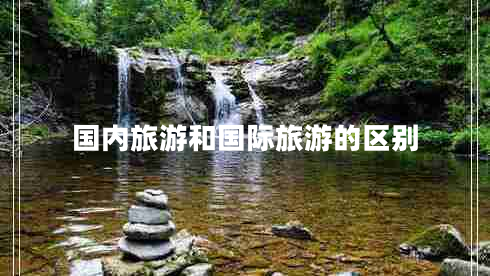 國(guó)內(nèi)旅游和國(guó)際旅游的區(qū)別 國(guó)內(nèi)旅游和國(guó)際旅游的區(qū)別