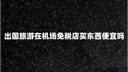 出國旅游在機場免稅店買東西便宜嗎 出國旅游在機場免稅店買東西便宜嗎