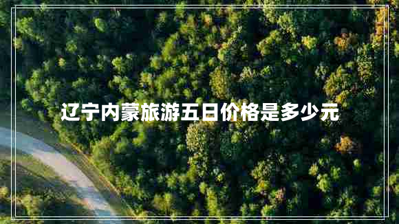 遼寧內(nèi)蒙旅游五日價(jià)格是多少元