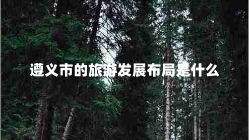 遵義市的旅游發(fā)展布局是什么