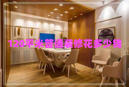 120平米普通裝修花多少錢 120平米普通裝修花多少錢