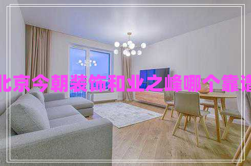 北京今朝裝飾和業(yè)之峰哪個靠譜 北京今朝裝飾和業(yè)之峰哪個靠譜